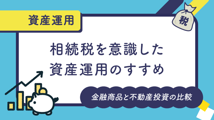 相続税を意識した資産運用のすすめ：金融商品と不動産投資の比較